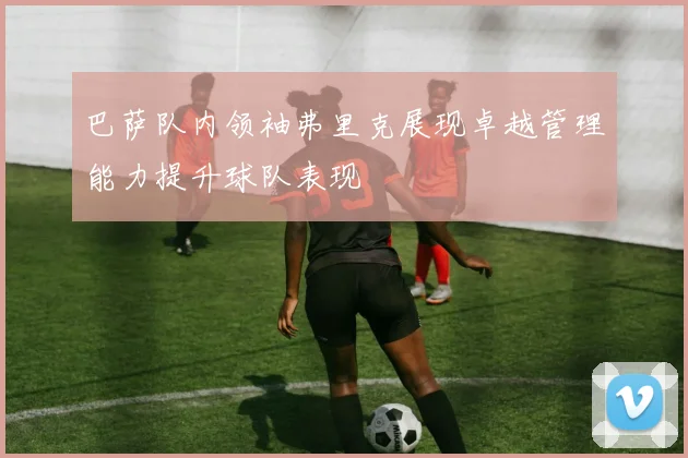 巴萨队内领袖弗里克展现卓越管理能力提升球队表现