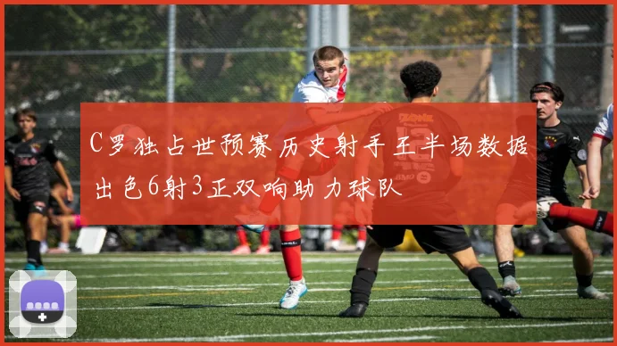 C罗独占世预赛历史射手王半场数据出色6射3正双响助力球队