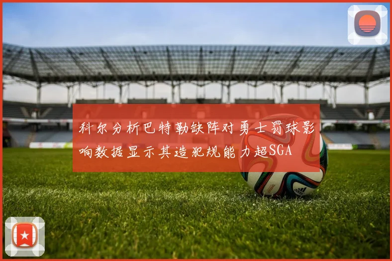 科尔分析巴特勒缺阵对勇士罚球影响数据显示其造犯规能力超SGA