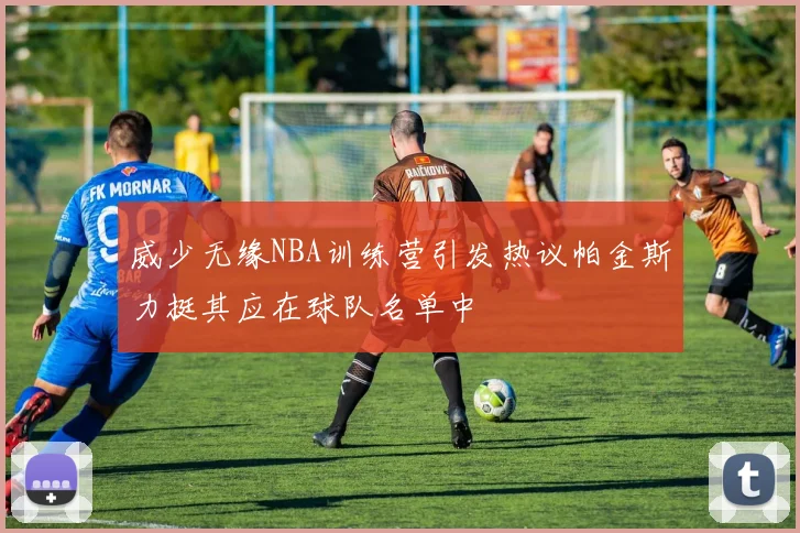 威少无缘NBA训练营引发热议帕金斯力挺其应在球队名单中