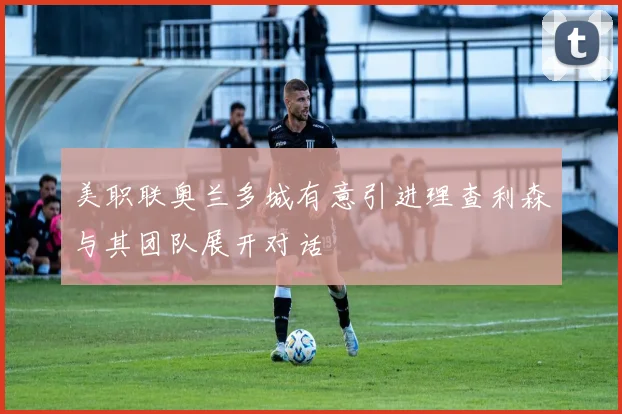 美职联奥兰多城有意引进理查利森与其团队展开对话