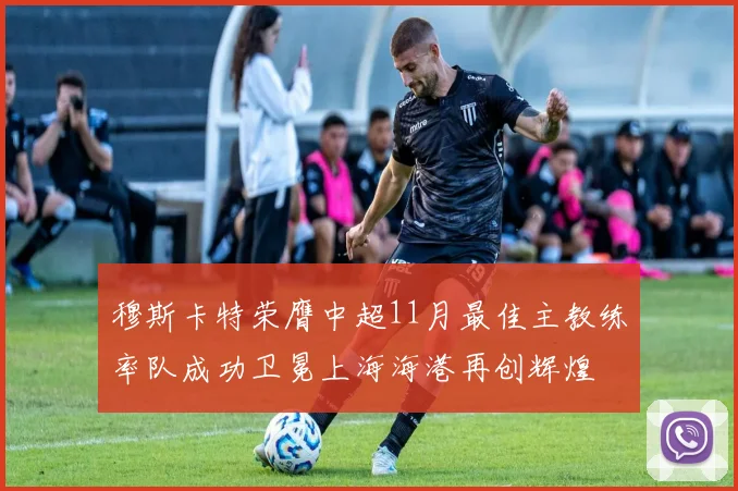 穆斯卡特荣膺中超11月最佳主教练率队成功卫冕上海海港再创辉煌
