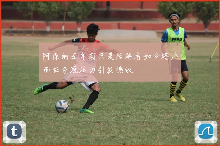 阿森纳五年前只是陪跑者如今塔帅面临夺冠压力引发热议