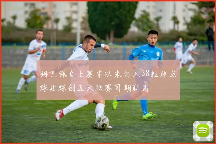 姆巴佩自上赛季以来打入38粒非点球进球创五大联赛同期新高