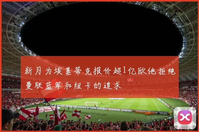 新月为埃基蒂克报价超1亿欧他拒绝曼联蓝军和纽卡的追求