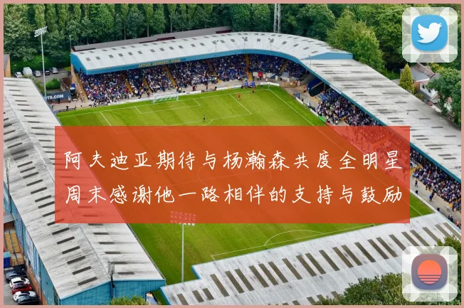阿夫迪亚期待与杨瀚森共度全明星周末感谢他一路相伴的支持与鼓励