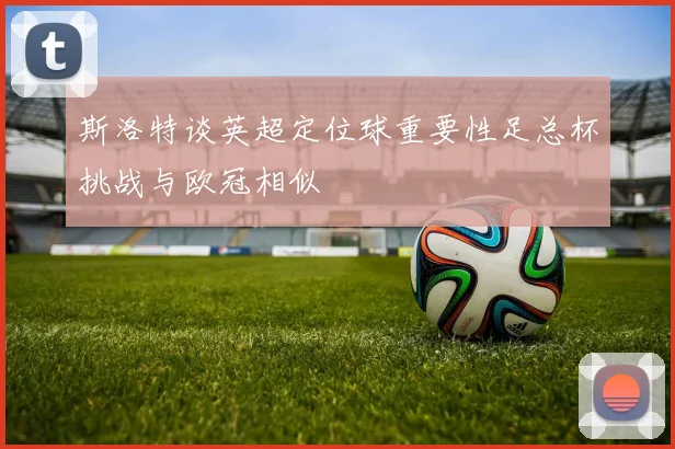 斯洛特谈英超定位球重要性足总杯挑战与欧冠相似