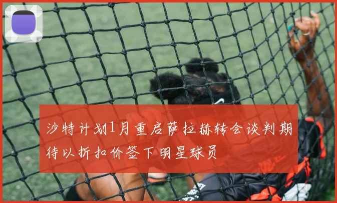 沙特计划1月重启萨拉赫转会谈判期待以折扣价签下明星球员