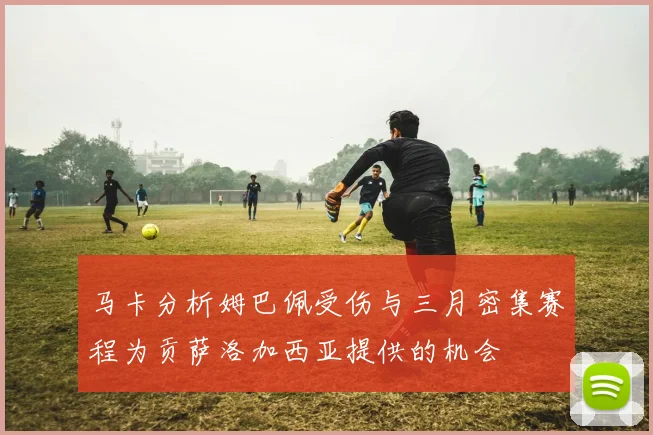 马卡分析姆巴佩受伤与三月密集赛程为贡萨洛加西亚提供的机会