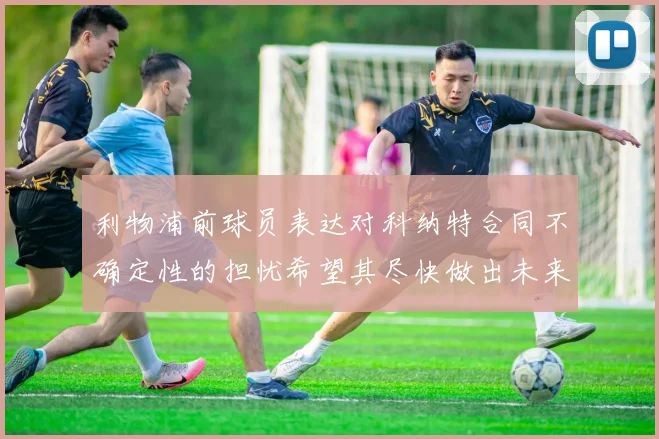 利物浦前球员表达对科纳特合同不确定性的担忧希望其尽快做出未来决定