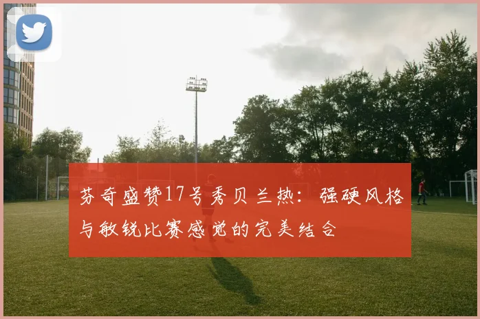 芬奇盛赞17号秀贝兰热：强硬风格与敏锐比赛感觉的完美结合
