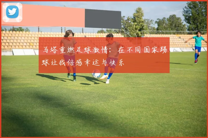 马塔重燃足球激情：在不同国家踢球让我倍感幸运与快乐