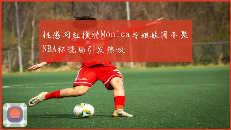 性感网红模特Monica与姐妹团齐聚NBA杯现场引发热议