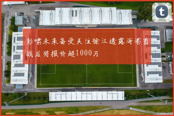 彭啸未来备受关注徐江透露海港首战后将报价超1000万