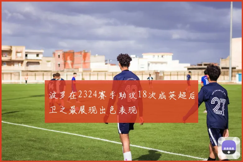 波罗在2324赛季助攻18次成英超后卫之最展现出色表现