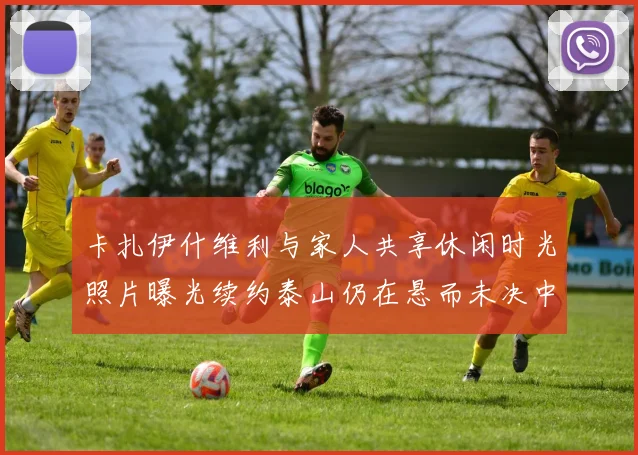 卡扎伊什维利与家人共享休闲时光照片曝光续约泰山仍在悬而未决中