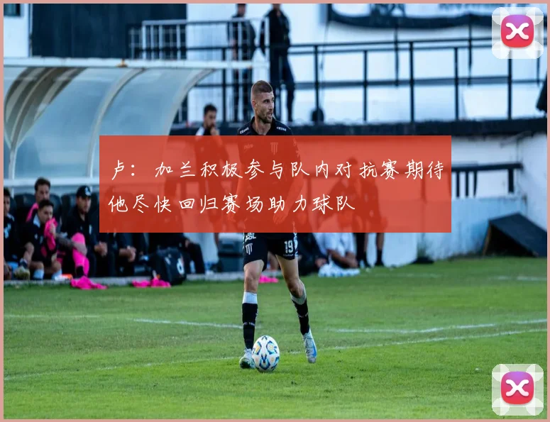 卢：加兰积极参与队内对抗赛期待他尽快回归赛场助力球队
