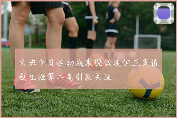 文班今日运动战表现低迷但正负值创生涯第二高引发关注