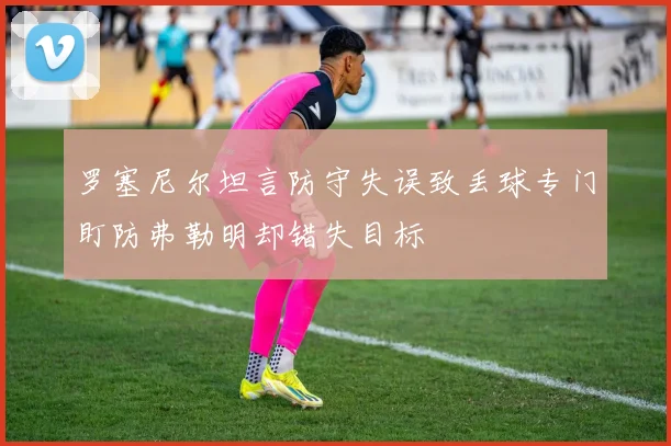 罗塞尼尔坦言防守失误致丢球专门盯防弗勒明却错失目标