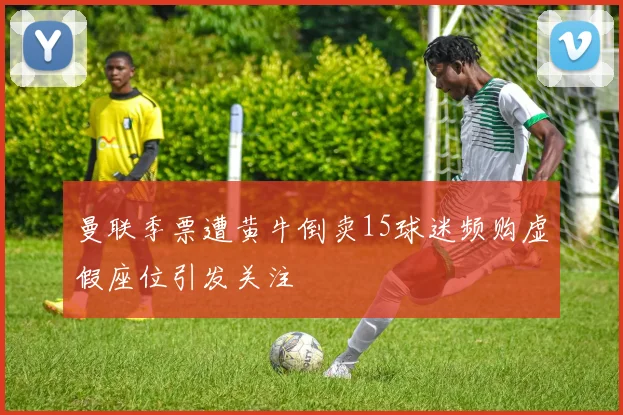 曼联季票遭黄牛倒卖15球迷频购虚假座位引发关注