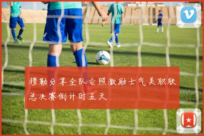 穆勒分享全队合照激励士气美职联总决赛倒计时五天