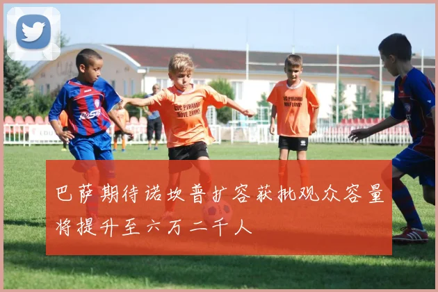巴萨期待诺坎普扩容获批观众容量将提升至六万二千人