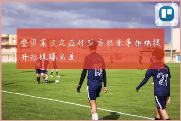 登贝莱淡定应对亚马尔竞争拒绝提升社媒曝光度