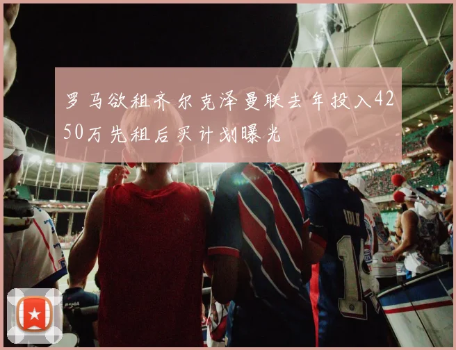 罗马欲租齐尔克泽曼联去年投入4250万先租后买计划曝光